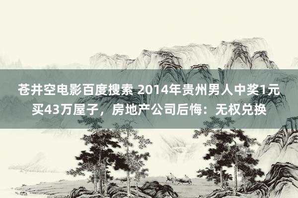 苍井空电影百度搜索 2014年贵州男人中奖1元买43万屋子，房地产公司后悔：无权兑换