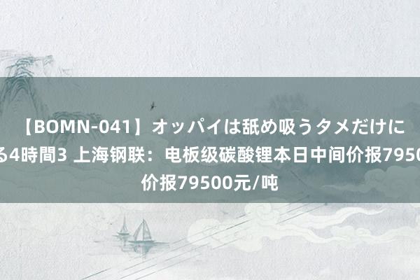 【BOMN-041】オッパイは舐め吸うタメだけに存在する4時間3 上海钢联：电板级碳酸锂本日中间价报79500元/吨