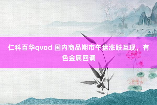 仁科百华qvod 国内商品期市午盘涨跌互现，有色金属回调