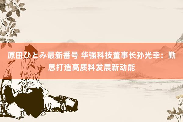 原田ひとみ最新番号 华强科技董事长孙光幸：勤恳打造高质料发展新动能