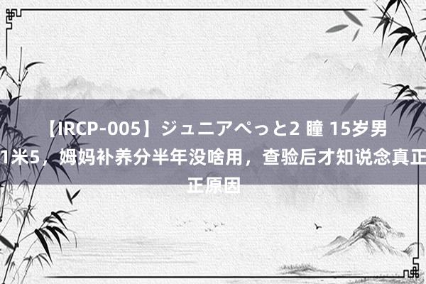 【IRCP-005】ジュニアぺっと2 瞳 15岁男孩仅1米5，姆妈补养分半年没啥用，查验后才知说念真正原因