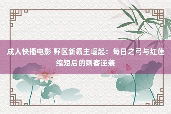 成人快播电影 野区新霸主崛起：每日之弓与红莲缩短后的刺客逆袭