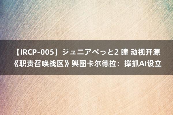 【IRCP-005】ジュニアぺっと2 瞳 动视开源《职责召唤战区》舆图卡尔德拉：撑抓AI设立