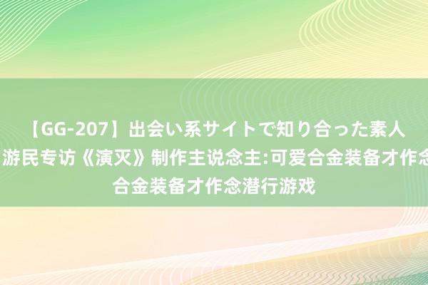 【GG-207】出会い系サイトで知り合った素人娘 ひとみ 游民专访《演灭》制作主说念主:可爱合金装备才作念潜行游戏