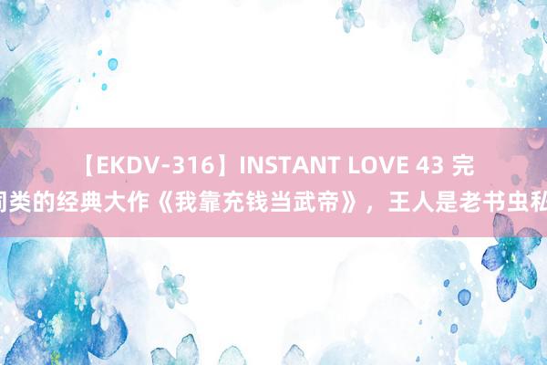 【EKDV-316】INSTANT LOVE 43 完爆同类的经典大作《我靠充钱当武帝》，王人是老书虫私藏！