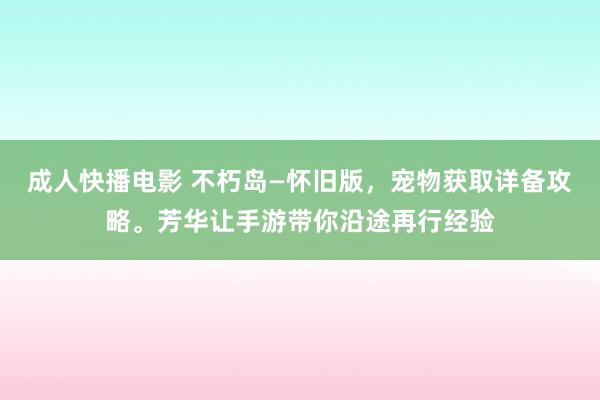 成人快播电影 不朽岛—怀旧版，宠物获取详备攻略。芳华让手游带你沿途再行经验