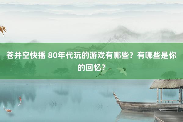 苍井空快播 80年代玩的游戏有哪些？有哪些是你的回忆？