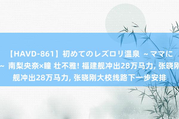 【HAVD-861】初めてのレズロリ温泉 ～ママには内緒のネコとタチ～ 南梨央奈×瞳 壮不雅! 福建舰冲出28万马力, 张晓刚大校线路下一步安排