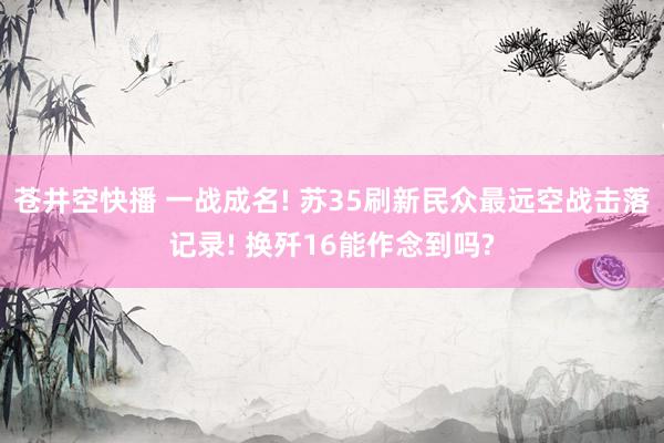 苍井空快播 一战成名! 苏35刷新民众最远空战击落记录! 换歼16能作念到吗?