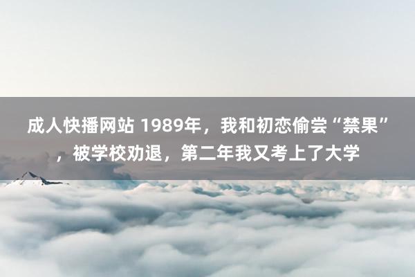 成人快播网站 1989年，我和初恋偷尝“禁果”，被学校劝退，第二年我又考上了大学