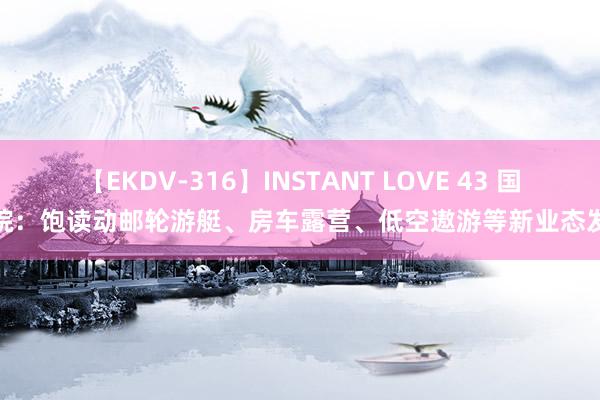 【EKDV-316】INSTANT LOVE 43 国务院：饱读动邮轮游艇、房车露营、低空遨游等新业态发展