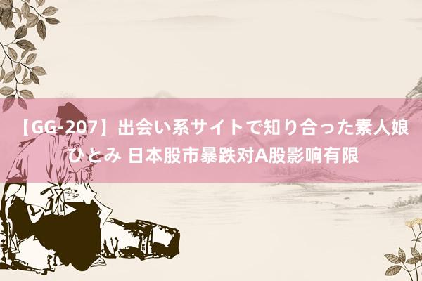 【GG-207】出会い系サイトで知り合った素人娘 ひとみ 日本股市暴跌对A股影响有限