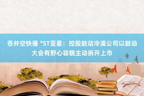 苍井空快播 *ST亚星：控股鼓动冷漠公司以鼓动大会有野心容貌主动拆开上市