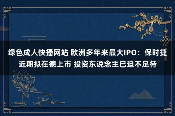 绿色成人快播网站 欧洲多年来最大IPO：保时捷近期拟在德上市 投资东说念主已迫不足待