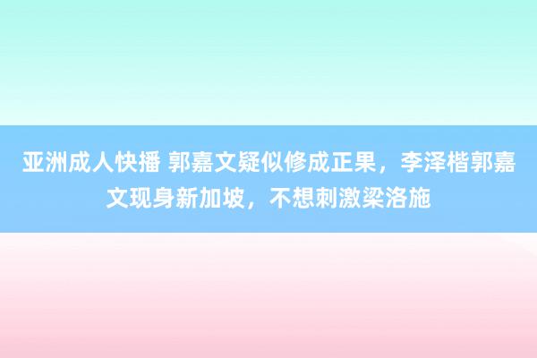 亚洲成人快播 郭嘉文疑似修成正果，李泽楷郭嘉文现身新加坡，不想刺激梁洛施