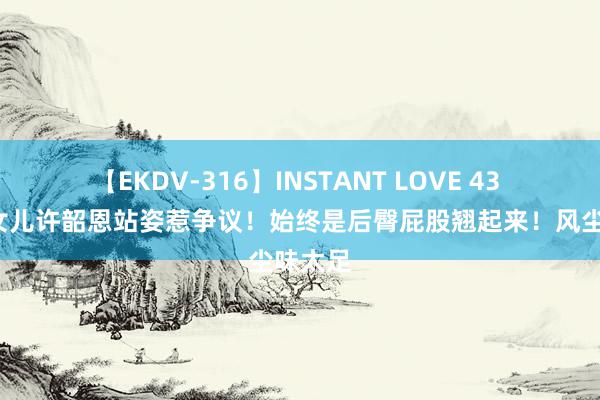 【EKDV-316】INSTANT LOVE 43 小S二女儿许韶恩站姿惹争议！始终是后臀屁股翘起来！风尘味太足