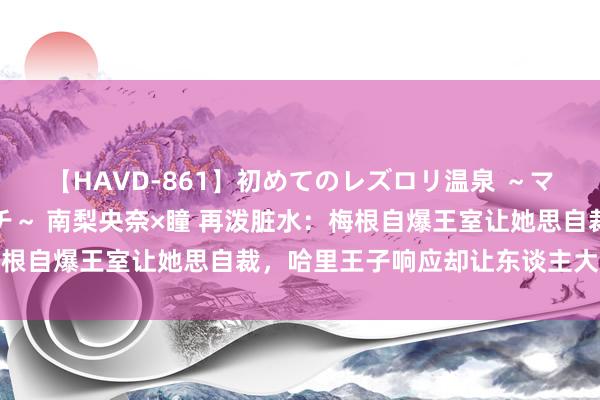 【HAVD-861】初めてのレズロリ温泉 ～ママには内緒のネコとタチ～ 南梨央奈×瞳 再泼脏水：梅根自爆王室让她思自裁，哈里王子响应却让东谈主大跌眼镜