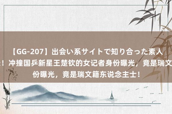 【GG-207】出会い系サイトで知り合った素人娘 ひとみ 气晕！冲撞国乒新星王楚钦的女记者身份曝光，竟是瑞文籍东说念主士！