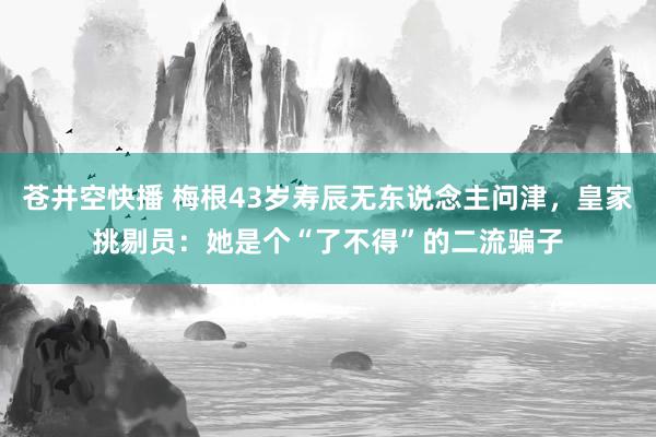 苍井空快播 梅根43岁寿辰无东说念主问津，皇家挑剔员：她是个“了不得”的二流骗子