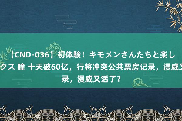 【CND-036】初体験！キモメンさんたちと楽しいセックス 瞳 十天破60亿，行将冲突公共票房记录，漫威又活了？