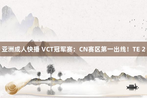 亚洲成人快播 VCT冠军赛：CN赛区第一出线！TE 2