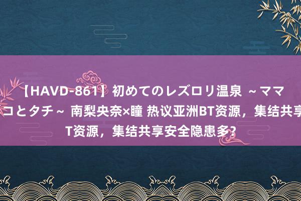 【HAVD-861】初めてのレズロリ温泉 ～ママには内緒のネコとタチ～ 南梨央奈×瞳 热议亚洲BT资源，集结共享安全隐患多？