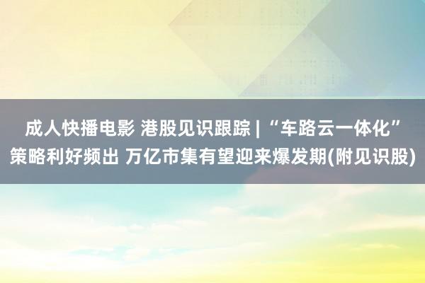 成人快播电影 港股见识跟踪 | “车路云一体化”策略利好频出 万亿市集有望迎来爆发期(附见识股)