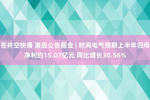 苍井空快播 港股公告掘金 | 时间电气预期上半年归母净利约15.07亿元 同比增长30.56%