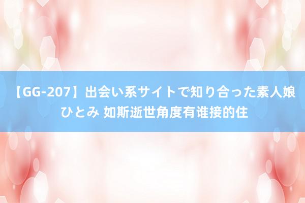 【GG-207】出会い系サイトで知り合った素人娘 ひとみ 如斯逝世角度有谁接的住