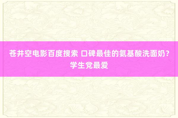 苍井空电影百度搜索 口碑最佳的氨基酸洗面奶？学生党最爱