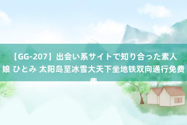 【GG-207】出会い系サイトで知り合った素人娘 ひとみ 太阳岛至冰雪大天下坐地铁双向通行免费