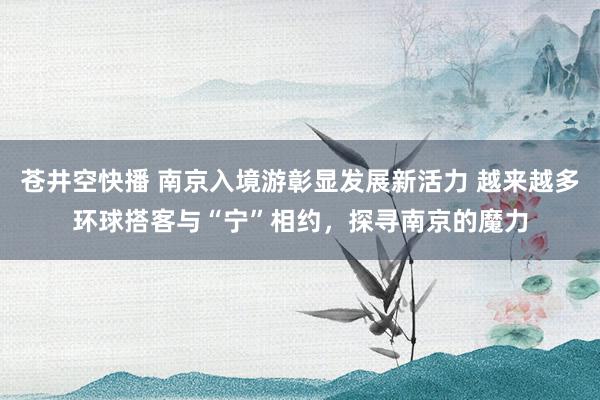 苍井空快播 南京入境游彰显发展新活力 越来越多环球搭客与“宁”相约，探寻南京的魔力