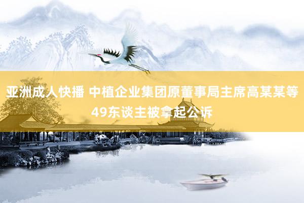 亚洲成人快播 中植企业集团原董事局主席高某某等49东谈主被拿起公诉