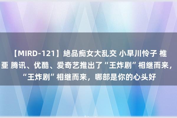 【MIRD-121】絶品痴女大乱交 小早川怜子 椎名ゆな ASUKA 乃亜 腾讯、优酷、爱奇艺推出了“王炸剧”相继而来，哪部是你的心头好