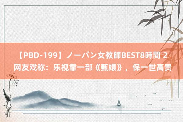 【PBD-199】ノーパン女教師BEST8時間 2 网友戏称：乐视靠一部《甄嬛》，保一世高贵