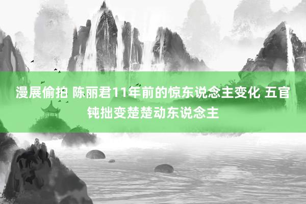 漫展偷拍 陈丽君11年前的惊东说念主变化 五官钝拙变楚楚动东说念主