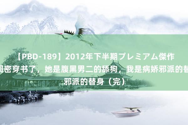 【PBD-189】2012年下半期プレミアム傑作選 我跟闺密穿书了，她是腹黑男二的舔狗，我是病娇邪派的替身（完）