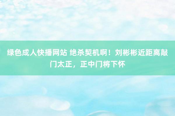 绿色成人快播网站 绝杀契机啊！刘彬彬近距离敲门太正，正中门将下怀