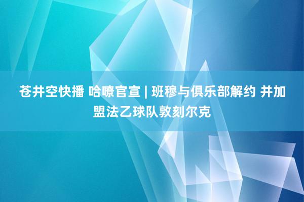 苍井空快播 哈嘹官宣 | 班穆与俱乐部解约 并加盟法乙球队敦刻尔克