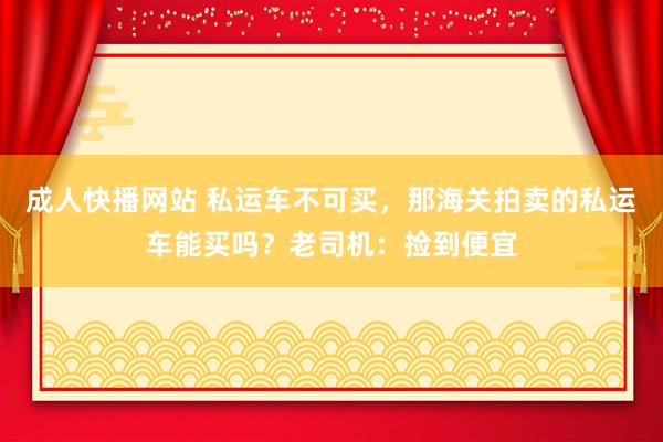 成人快播网站 私运车不可买，那海关拍卖的私运车能买吗？老司机：捡到便宜