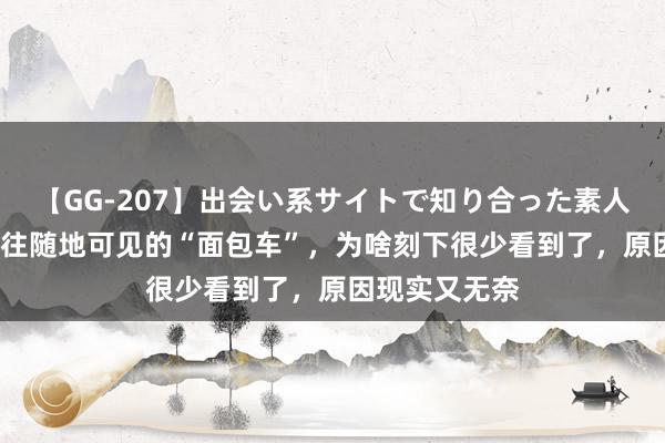 【GG-207】出会い系サイトで知り合った素人娘 ひとみ 以往随地可见的“面包车”，为啥刻下很少看到了，原因现实又无奈