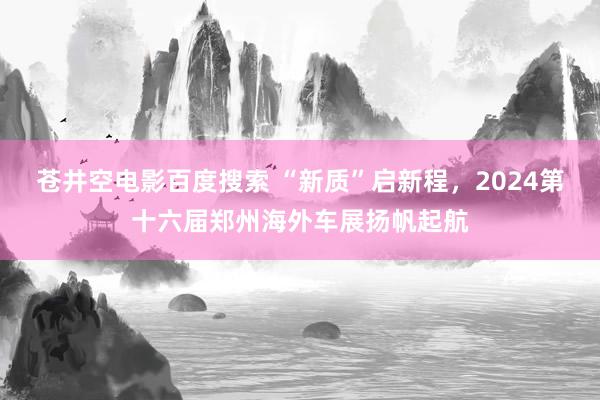 苍井空电影百度搜索 “新质”启新程，2024第十六届郑州海外车展扬帆起航