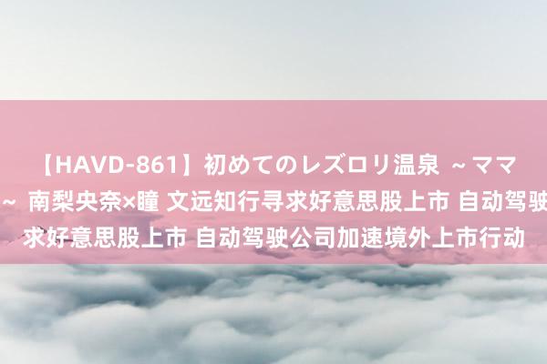 【HAVD-861】初めてのレズロリ温泉 ～ママには内緒のネコとタチ～ 南梨央奈×瞳 文远知行寻求好意思股上市 自动驾驶公司加速境外上市行动