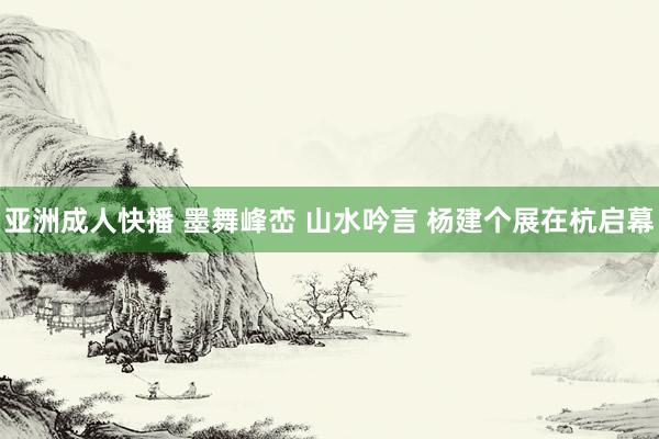 亚洲成人快播 墨舞峰峦 山水吟言 杨建个展在杭启幕