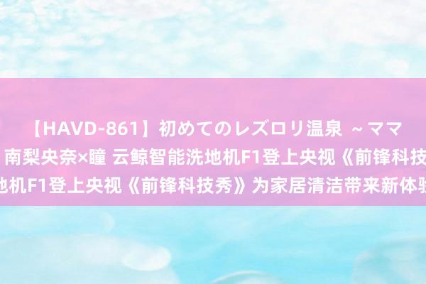 【HAVD-861】初めてのレズロリ温泉 ～ママには内緒のネコとタチ～ 南梨央奈×瞳 云鲸智能洗地机F1登上央视《前锋科技秀》为家居清洁带来新体验