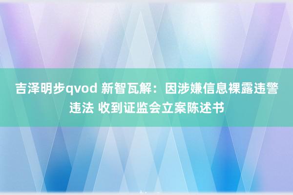 吉泽明步qvod 新智瓦解：因涉嫌信息裸露违警违法 收到证监会立案陈述书