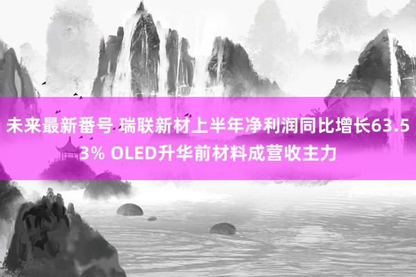 未来最新番号 瑞联新材上半年净利润同比增长63.53% OLED升华前材料成营收主力