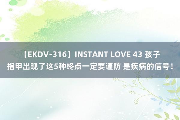 【EKDV-316】INSTANT LOVE 43 孩子指甲出现了这5种终点一定要谨防 是疾病的信号！