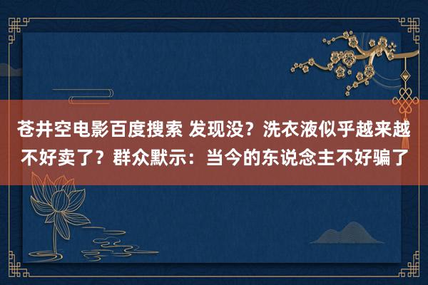 苍井空电影百度搜索 发现没？洗衣液似乎越来越不好卖了？群众默示：当今的东说念主不好骗了