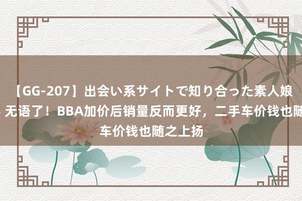 【GG-207】出会い系サイトで知り合った素人娘 ひとみ 无语了！BBA加价后销量反而更好，二手车价钱也随之上扬